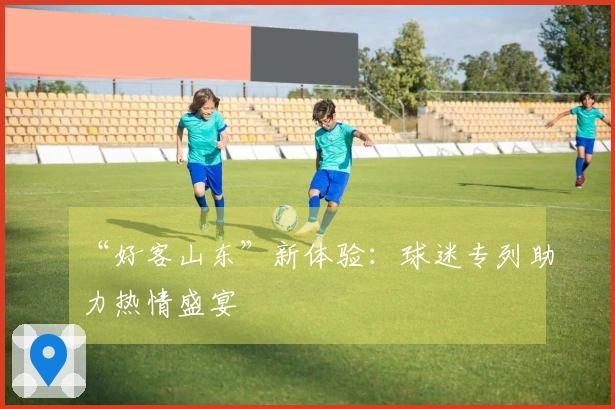 “好客山东”新体验：球迷专列助力热情盛宴